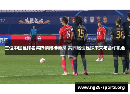 三位中国足球名将热情接待桑尼 共同畅谈足球未来与合作机会