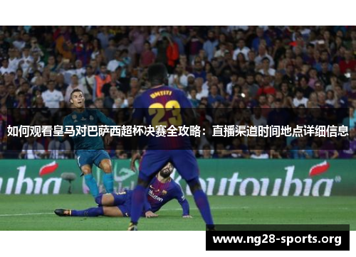 如何观看皇马对巴萨西超杯决赛全攻略：直播渠道时间地点详细信息